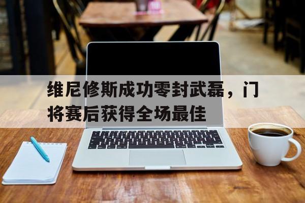 乐动体育入口 -维尼修斯成功零封武磊，门将赛后获得全场最佳的简单介绍